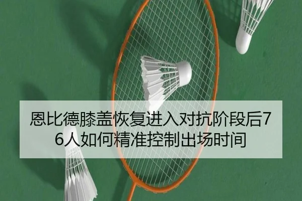 恩比德膝盖恢复进入对抗阶段后76人如何精准控制出场时间