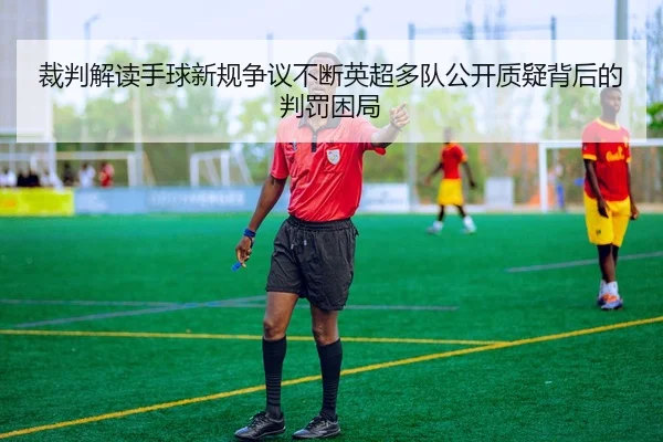 裁判解读手球新规争议不断英超多队公开质疑背后的判罚困局