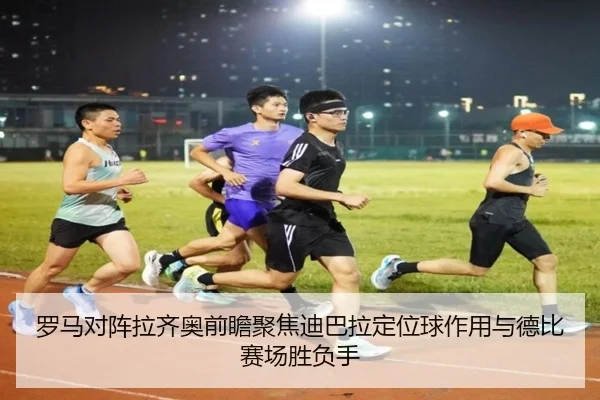 罗马对阵拉齐奥前瞻聚焦迪巴拉定位球作用与德比赛场胜负手